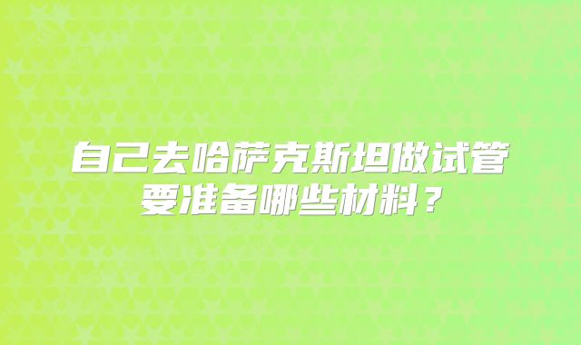 自己去哈萨克斯坦做试管要准备哪些材料？