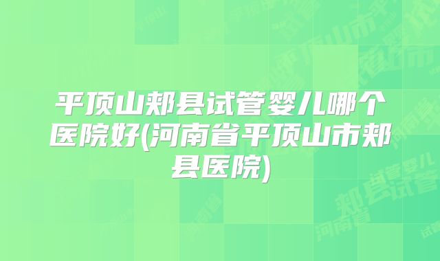 平顶山郏县试管婴儿哪个医院好(河南省平顶山市郏县医院)