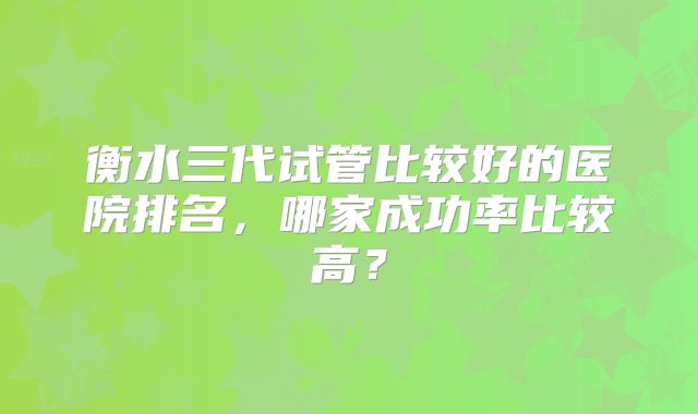 衡水三代试管比较好的医院排名，哪家成功率比较高？