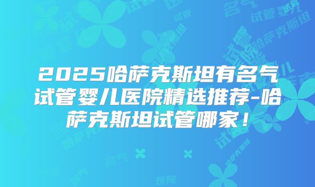 2025哈萨克斯坦有名气试管婴儿医院精选推荐-哈萨克斯坦试管哪家！