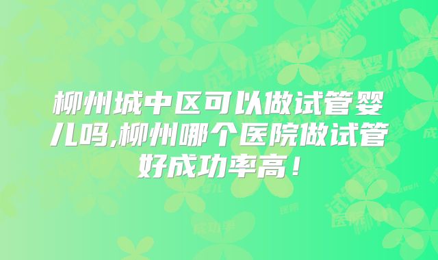 柳州城中区可以做试管婴儿吗,柳州哪个医院做试管好成功率高！