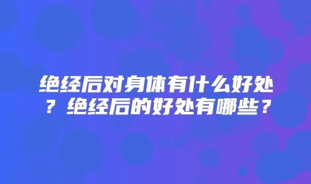 绝经后对身体有什么好处？绝经后的好处有哪些？
