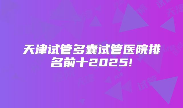 天津试管多囊试管医院排名前十2025!