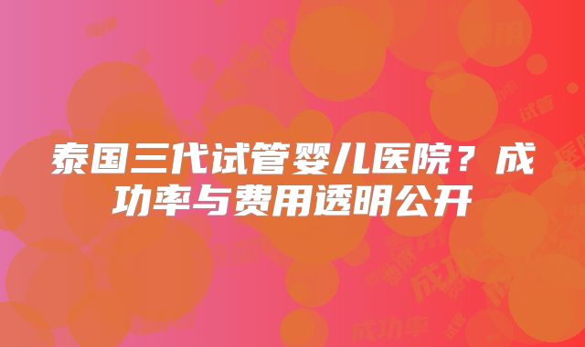泰国三代试管婴儿医院?成功率与费用透明公开