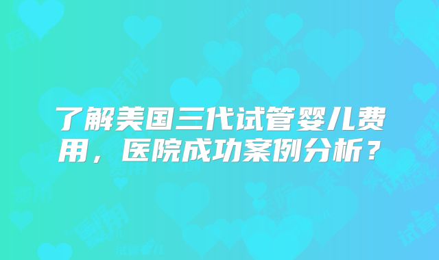 了解美国三代试管婴儿费用，医院成功案例分析？