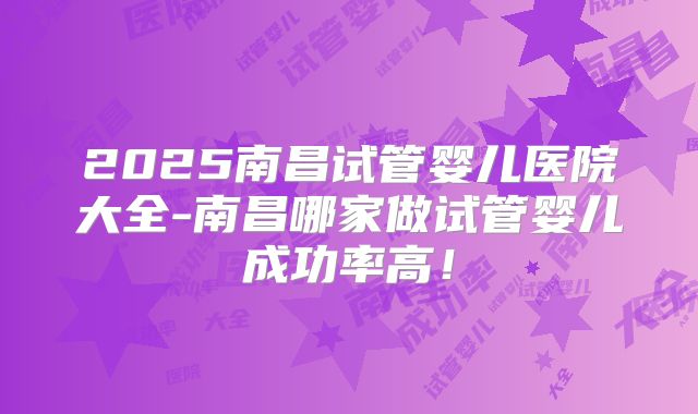 2025南昌试管婴儿医院大全-南昌哪家做试管婴儿成功率高！