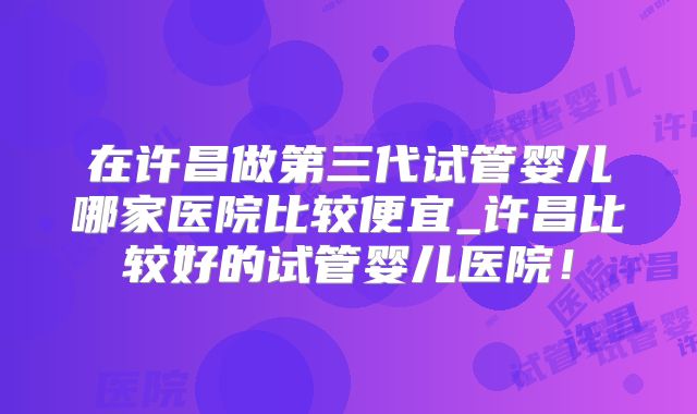 在许昌做第三代试管婴儿哪家医院比较便宜_许昌比较好的试管婴儿医院！