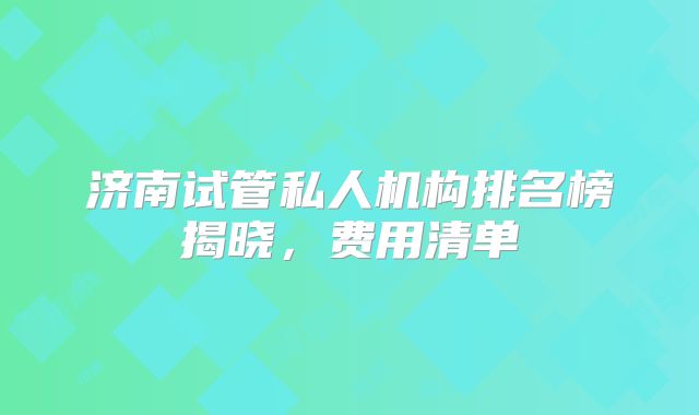 济南试管私人机构排名榜揭晓，费用清单