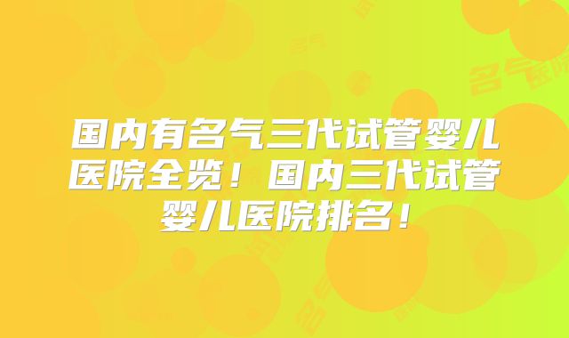 国内有名气三代试管婴儿医院全览!国内三代试管婴儿医院排名!