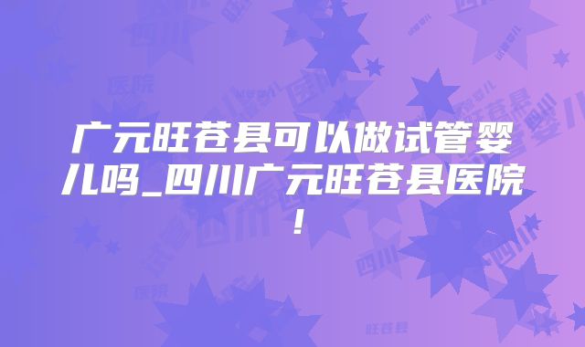 广元旺苍县可以做试管婴儿吗_四川广元旺苍县医院！
