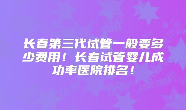 长春第三代试管一般要多少费用！长春试管婴儿成功率医院排名！