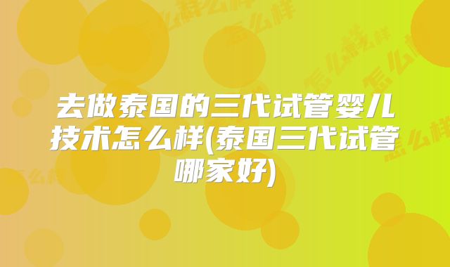 去做泰国的三代试管婴儿技术怎么样(泰国三代试管哪家好)