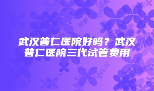 武汉普仁医院好吗？武汉普仁医院三代试管费用