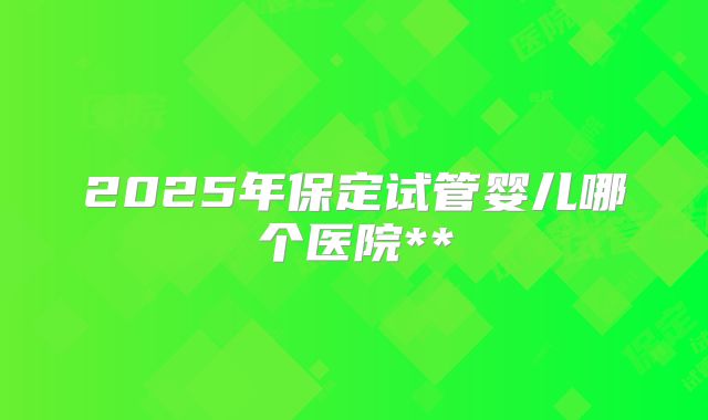 2025年保定试管婴儿哪个医院**