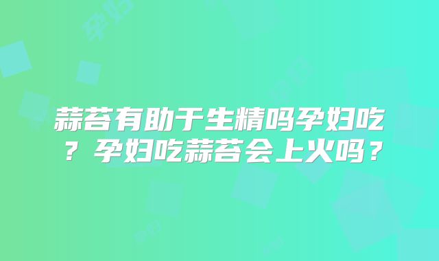 蒜苔有助于生精吗孕妇吃？孕妇吃蒜苔会上火吗？