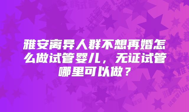 雅安离异人群不想再婚怎么做试管婴儿，无证试管哪里可以做？