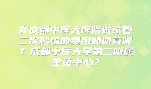 在成都中医大医院做试管二次移植的费用如何算呢？成都中医大学第二附属生殖中心？