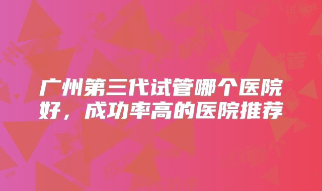 广州第三代试管哪个医院好，成功率高的医院推荐