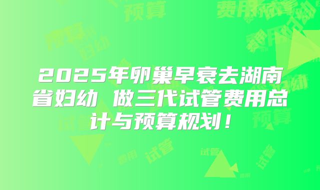 2025年卵巢早衰去湖南省妇幼 做三代试管费用总计与预算规划!
