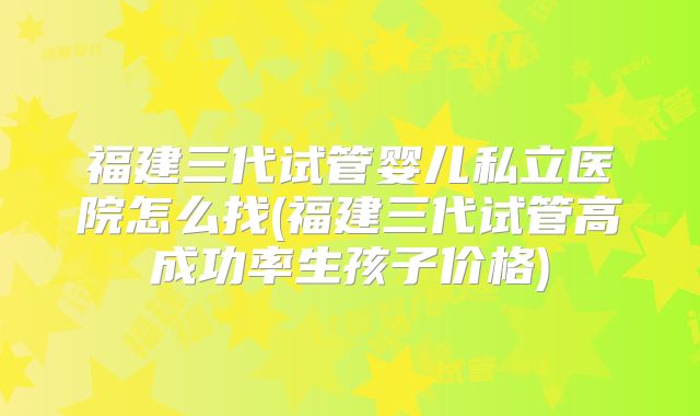 福建三代试管婴儿私立医院怎么找(福建三代试管高成功率生孩子价格)