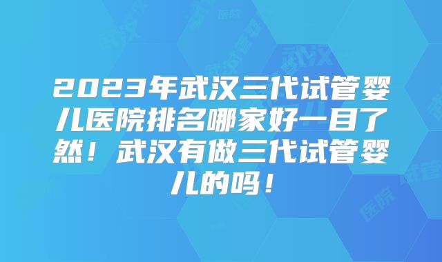 2023年武汉三代试管婴儿医院排名哪家好一目了然!武汉有做三代试管婴儿的吗!