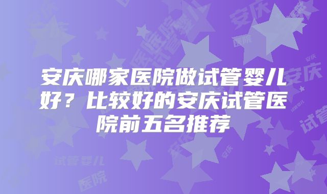 安庆哪家医院做试管婴儿好？比较好的安庆试管医院前五名推荐