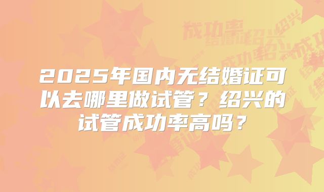 2025年国内无结婚证可以去哪里做试管？绍兴的试管成功率高吗？