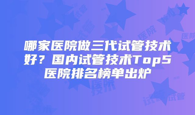 哪家医院做三代试管技术好?国内试管技术Top5医院排名榜单出炉