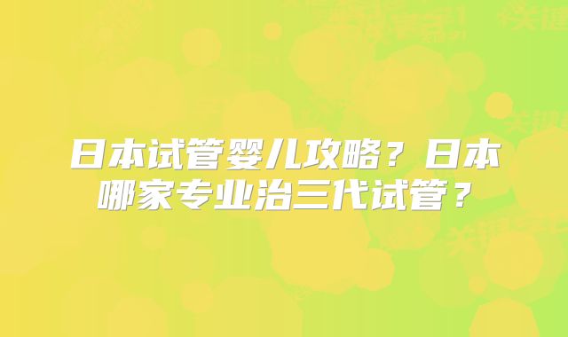 日本试管婴儿攻略？日本哪家专业治三代试管？