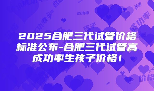 2025合肥三代试管价格标准公布-合肥三代试管高成功率生孩子价格!