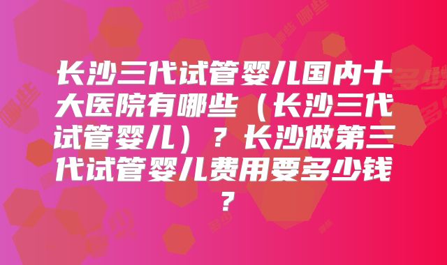 长沙三代试管婴儿国内十大医院有哪些(长沙三代试管婴儿)?长沙做第三代试管婴儿费用要多少钱?