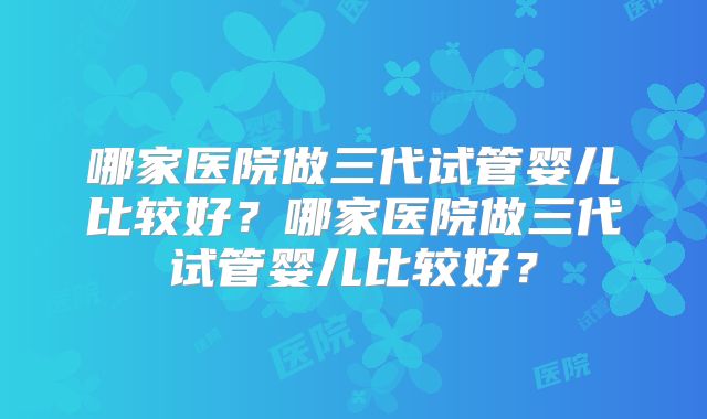 哪家医院做三代试管婴儿比较好？哪家医院做三代试管婴儿比较好？