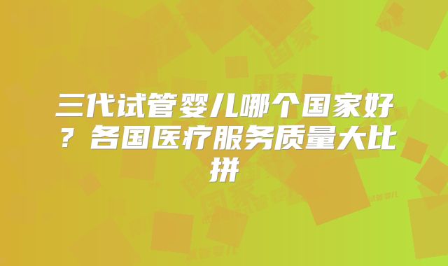 三代试管婴儿哪个国家好？各国医疗服务质量大比拼