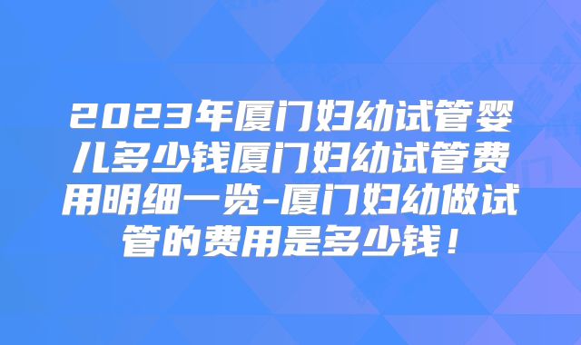 2023年厦门妇幼试管婴儿多少钱厦门妇幼试管费用明细一览-厦门妇幼做试管的费用是多少钱！