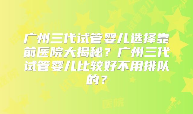 广州三代试管婴儿选择靠前医院大揭秘？广州三代试管婴儿比较好不用排队的？