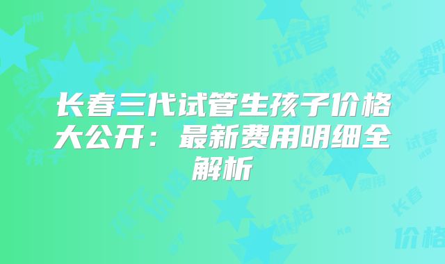 长春三代试管生孩子价格大公开：最新费用明细全解析