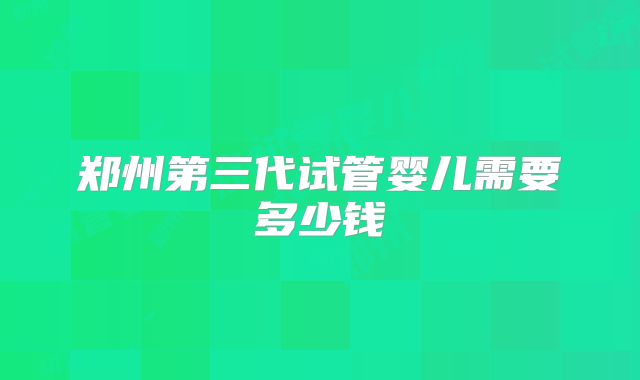 郑州第三代试管婴儿需要多少钱
