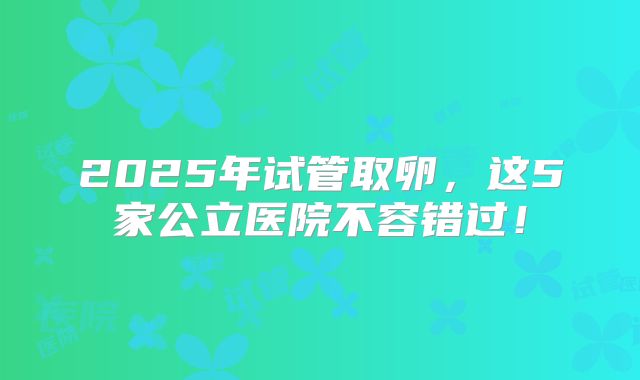 2025年试管取卵，这5家公立医院不容错过！