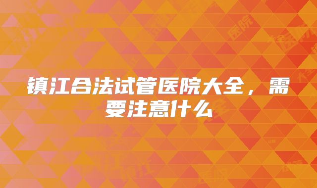 镇江合法试管医院大全,需要注意什么