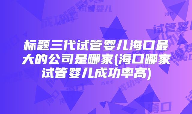 标题三代试管婴儿海口最大的公司是哪家(海口哪家试管婴儿成功率高)