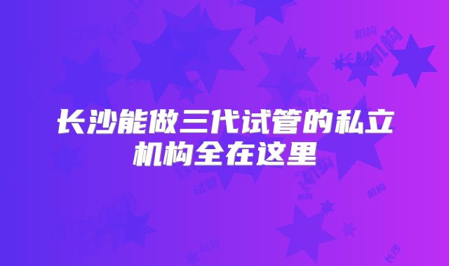 长沙能做三代试管的私立机构全在这里