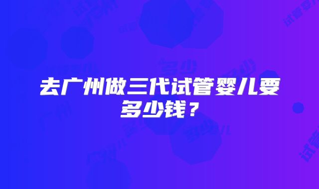 去广州做三代试管婴儿要多少钱？