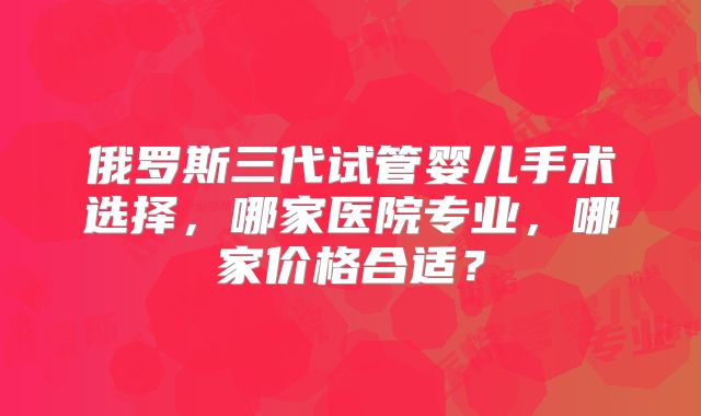 俄罗斯三代试管婴儿手术选择，哪家医院专业，哪家价格合适？