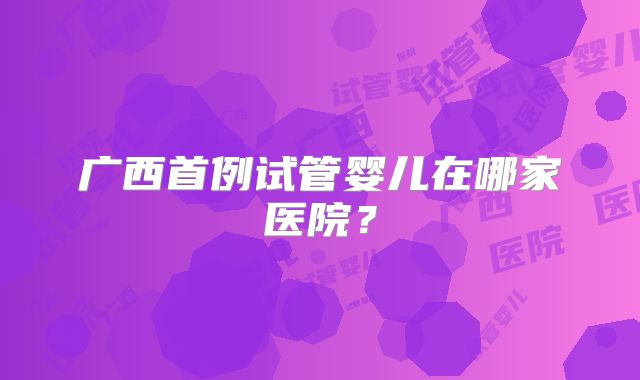 广西首例试管婴儿在哪家医院？