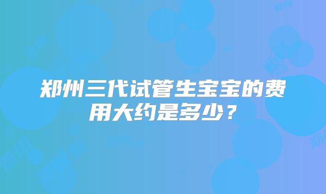 郑州三代试管生宝宝的费用大约是多少？