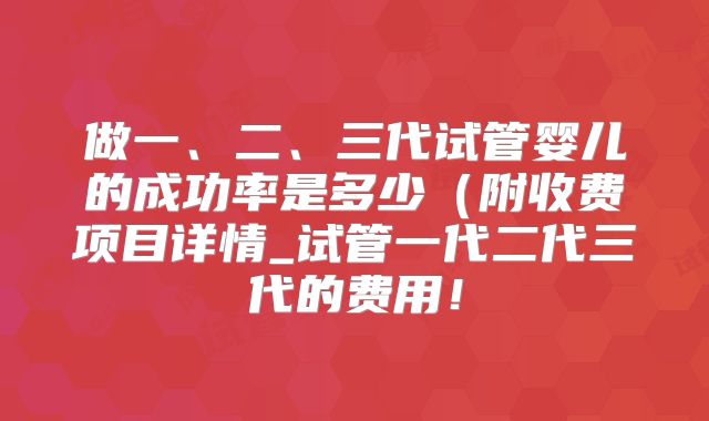 做一、二、三代试管婴儿的成功率是多少(附收费项目详情_试管一代二代三代的费用!