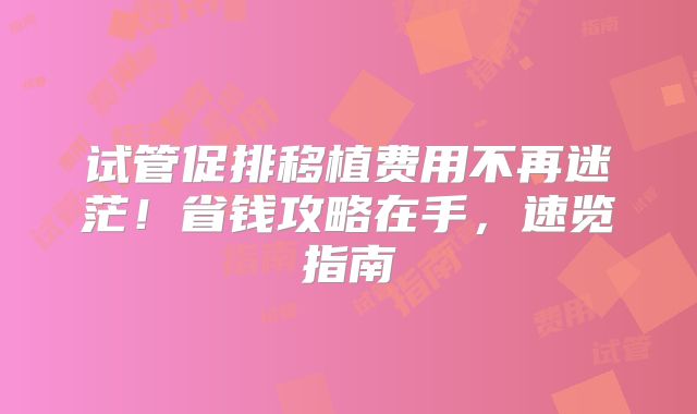 试管促排移植费用不再迷茫！省钱攻略在手，速览指南