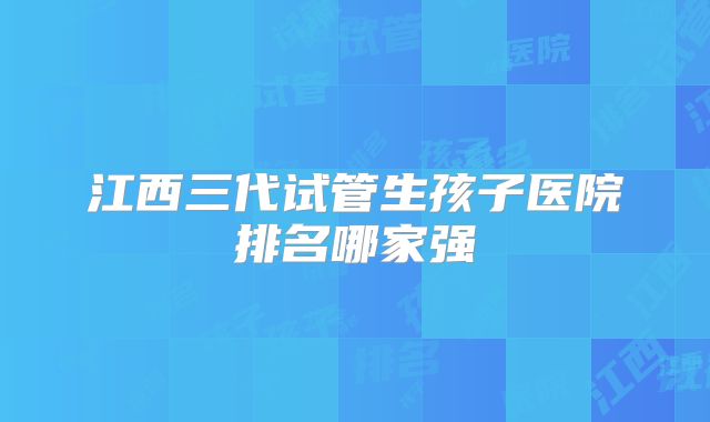 江西三代试管生孩子医院排名哪家强