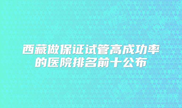 西藏做保证试管高成功率的医院排名前十公布