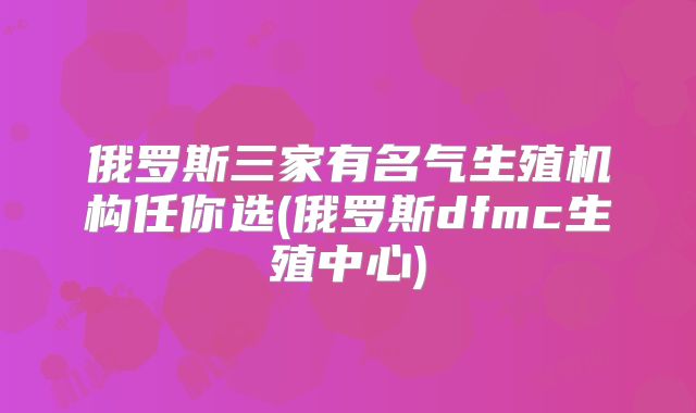 俄罗斯三家有名气生殖机构任你选(俄罗斯dfmc生殖中心)